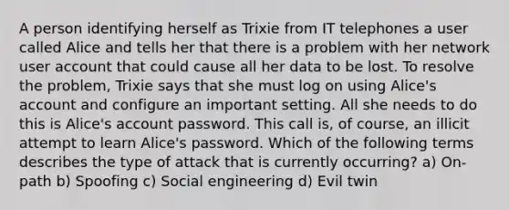 A person identifying herself as Trixie from IT telephones a user called Alice and tells her that there is a problem with her network user account that could cause all her data to be lost. To resolve the problem, Trixie says that she must log on using Alice's account and configure an important setting. All she needs to do this is Alice's account password. This call is, of course, an illicit attempt to learn Alice's password. Which of the following terms describes the type of attack that is currently occurring? a) On-path b) Spoofing c) Social engineering d) Evil twin