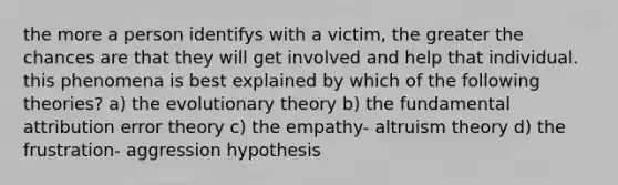 the more a person identifys with a victim, the greater the chances are that they will get involved and help that individual. this phenomena is best explained by which of the following theories? a) the evolutionary theory b) the fundamental attribution error theory c) the empathy- altruism theory d) the frustration- aggression hypothesis