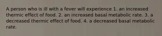 A person who is ill with a fever will experience 1. an increased thermic effect of food. 2. an increased basal metabolic rate. 3. a decreased thermic effect of food. 4. a decreased basal metabolic rate.