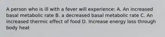 A person who is ill with a fever will experience: A. An increased basal metabolic rate B. a decreased basal metabolic rate C. An increased thermic effect of food D. Increase energy loss through body heat