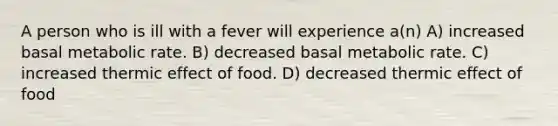 A person who is ill with a fever will experience a(n) A) increased basal metabolic rate. B) decreased basal metabolic rate. C) increased thermic effect of food. D) decreased thermic effect of food