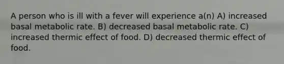 A person who is ill with a fever will experience a(n) A) increased basal metabolic rate. B) decreased basal metabolic rate. C) increased thermic effect of food. D) decreased thermic effect of food.