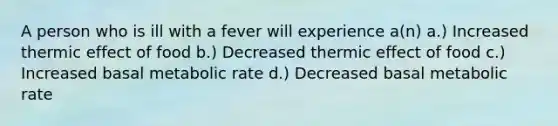 A person who is ill with a fever will experience a(n) a.) Increased thermic effect of food b.) Decreased thermic effect of food c.) Increased basal metabolic rate d.) Decreased basal metabolic rate