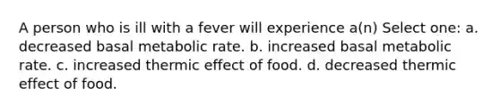 A person who is ill with a fever will experience a(n) Select one: a. decreased basal metabolic rate. b. increased basal metabolic rate. c. increased thermic effect of food. d. decreased thermic effect of food.