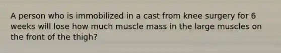 A person who is immobilized in a cast from knee surgery for 6 weeks will lose how much muscle mass in the large muscles on the front of the thigh?