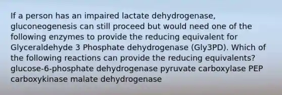 If a person has an impaired lactate dehydrogenase, gluconeogenesis can still proceed but would need one of the following enzymes to provide the reducing equivalent for Glyceraldehyde 3 Phosphate dehydrogenase (Gly3PD). Which of the following reactions can provide the reducing equivalents? glucose-6-phosphate dehydrogenase pyruvate carboxylase PEP carboxykinase malate dehydrogenase