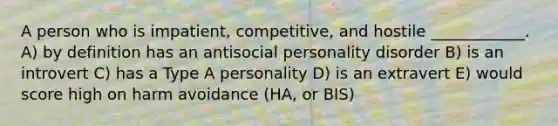 A person who is impatient, competitive, and hostile ____________. A) by definition has an antisocial personality disorder B) is an introvert C) has a Type A personality D) is an extravert E) would score high on harm avoidance (HA, or BIS)