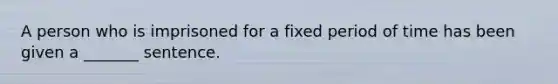 A person who is imprisoned for a fixed period of time has been given a _______ sentence.