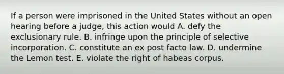 If a person were imprisoned in the United States without an open hearing before a judge, this action would A. defy the exclusionary rule. B. infringe upon the principle of selective incorporation. C. constitute an ex post facto law. D. undermine the Lemon test. E. violate the right of habeas corpus.