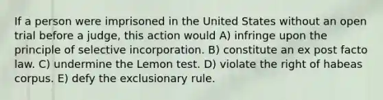 If a person were imprisoned in the United States without an open trial before a judge, this action would A) infringe upon the principle of selective incorporation. B) constitute an ex post facto law. C) undermine the Lemon test. D) violate the right of habeas corpus. E) defy the exclusionary rule.