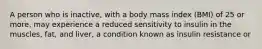 A person who is inactive, with a body mass index (BMI) of 25 or more, may experience a reduced sensitivity to insulin in the muscles, fat, and liver, a condition known as insulin resistance or