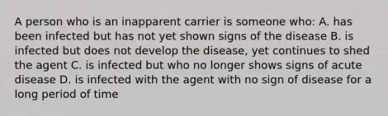 A person who is an inapparent carrier is someone who: A. has been infected but has not yet shown signs of the disease B. is infected but does not develop the disease, yet continues to shed the agent C. is infected but who no longer shows signs of acute disease D. is infected with the agent with no sign of disease for a long period of time