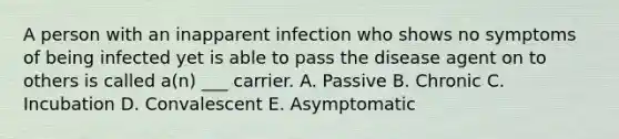 A person with an inapparent infection who shows no symptoms of being infected yet is able to pass the disease agent on to others is called a(n) ___ carrier. A. Passive B. Chronic C. Incubation D. Convalescent E. Asymptomatic