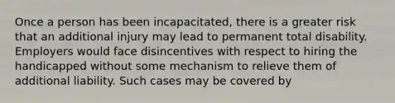 Once a person has been incapacitated, there is a greater risk that an additional injury may lead to permanent total disability. Employers would face disincentives with respect to hiring the handicapped without some mechanism to relieve them of additional liability. Such cases may be covered by