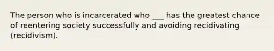 The person who is incarcerated who ___ has the greatest chance of reentering society successfully and avoiding recidivating (recidivism).