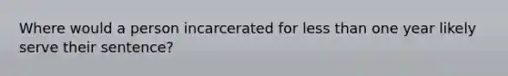 Where would a person incarcerated for <a href='https://www.questionai.com/knowledge/k7BtlYpAMX-less-than' class='anchor-knowledge'>less than</a> one year likely serve their sentence?