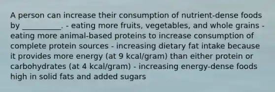 A person can increase their consumption of nutrient-dense foods by __________. - eating more fruits, vegetables, and whole grains - eating more animal-based proteins to increase consumption of complete protein sources - increasing dietary fat intake because it provides more energy (at 9 kcal/gram) than either protein or carbohydrates (at 4 kcal/gram) - increasing energy-dense foods high in solid fats and added sugars