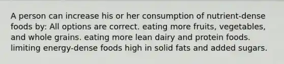 A person can increase his or her consumption of nutrient-dense foods by: All options are correct. eating more fruits, vegetables, and whole grains. eating more lean dairy and protein foods. limiting energy-dense foods high in solid fats and added sugars.