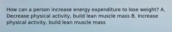 How can a person increase energy expenditure to lose weight? A. Decrease physical activity, build lean muscle mass B. Increase physical activity, build lean muscle mass