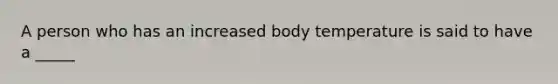 A person who has an increased body temperature is said to have a _____