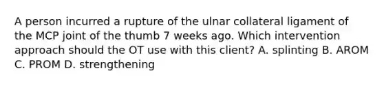 A person incurred a rupture of the ulnar collateral ligament of the MCP joint of the thumb 7 weeks ago. Which intervention approach should the OT use with this client? A. splinting B. AROM C. PROM D. strengthening