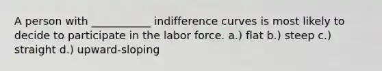 A person with ___________ indifference curves is most likely to decide to participate in the labor force. a.) flat b.) steep c.) straight d.) upward-sloping