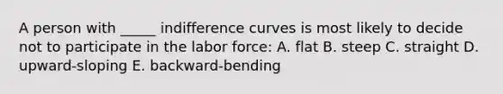 A person with _____ indifference curves is most likely to decide not to participate in the labor force: A. flat B. steep C. straight D. upward-sloping E. backward-bending