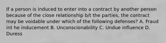 If a person is induced to enter into a contract by another person because of the close relationship b/t the parties, the contract may be voidable under which of the following defenses? A. Fraud int he inducement B. Unconscionability C. Undue influence D. Duress