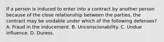 If a person is induced to enter into a contract by another person because of the close relationship between the parties, the contract may be voidable under which of the following defenses? A. Fraud in the inducement. B. Unconscionability. C. Undue influence. D. Duress.