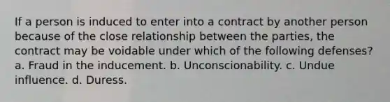 If a person is induced to enter into a contract by another person because of the close relationship between the parties, the contract may be voidable under which of the following defenses? a. Fraud in the inducement. b. Unconscionability. c. Undue influence. d. Duress.