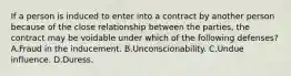 If a person is induced to enter into a contract by another person because of the close relationship between the parties, the contract may be voidable under which of the following defenses? A.Fraud in the inducement. B.Unconscionability. C.Undue influence. D.Duress.