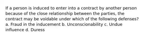 If a person is induced to enter into a contract by another person because of the close relationship between the parties, the contract may be voidable under which of the following defenses? a. Fraud in the inducement b. Unconscionability c. Undue influence d. Duress