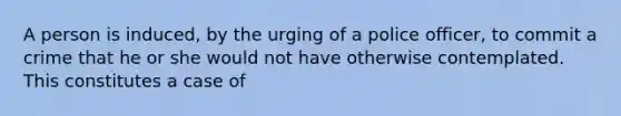 A person is induced, by the urging of a police officer, to commit a crime that he or she would not have otherwise contemplated. This constitutes a case of