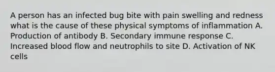 A person has an infected bug bite with pain swelling and redness what is the cause of these physical symptoms of inflammation A. Production of antibody B. Secondary immune response C. Increased blood flow and neutrophils to site D. Activation of NK cells