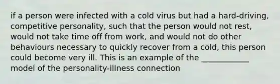 if a person were infected with a cold virus but had a hard-driving, competitive personality, such that the person would not rest, would not take time off from work, and would not do other behaviours necessary to quickly recover from a cold, this person could become very ill. This is an example of the ____________ model of the personality-illness connection