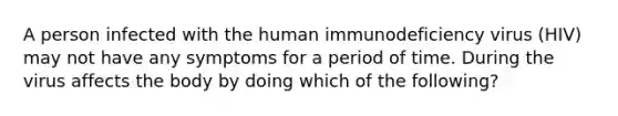 A person infected with the human immunodeficiency virus (HIV) may not have any symptoms for a period of time. During the virus affects the body by doing which of the following?