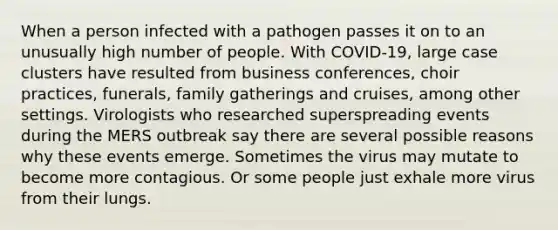 When a person infected with a pathogen passes it on to an unusually high number of people. With COVID-19, large case clusters have resulted from business conferences, choir practices, funerals, family gatherings and cruises, among other settings. Virologists who researched superspreading events during the MERS outbreak say there are several possible reasons why these events emerge. Sometimes the virus may mutate to become more contagious. Or some people just exhale more virus from their lungs.