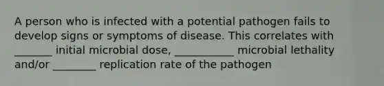 A person who is infected with a potential pathogen fails to develop signs or symptoms of disease. This correlates with _______ initial microbial dose, ___________ microbial lethality and/or ________ replication rate of the pathogen