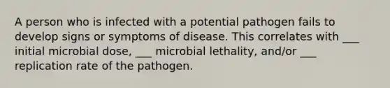 A person who is infected with a potential pathogen fails to develop signs or symptoms of disease. This correlates with ___ initial microbial dose, ___ microbial lethality, and/or ___ replication rate of the pathogen.