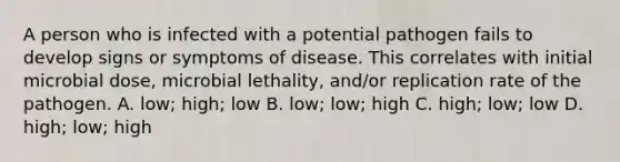 A person who is infected with a potential pathogen fails to develop signs or symptoms of disease. This correlates with initial microbial dose, microbial lethality, and/or replication rate of the pathogen. A. low; high; low B. low; low; high C. high; low; low D. high; low; high