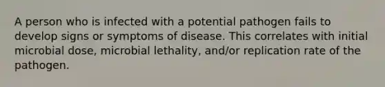 A person who is infected with a potential pathogen fails to develop signs or symptoms of disease. This correlates with initial microbial dose, microbial lethality, and/or replication rate of the pathogen.