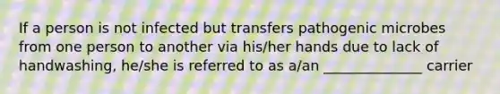 If a person is not infected but transfers pathogenic microbes from one person to another via his/her hands due to lack of handwashing, he/she is referred to as a/an ______________ carrier