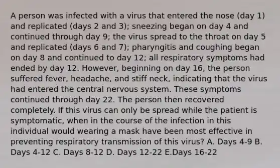 A person was infected with a virus that entered the nose (day 1) and replicated (days 2 and 3); sneezing began on day 4 and continued through day 9; the virus spread to the throat on day 5 and replicated (days 6 and 7); pharyngitis and coughing began on day 8 and continued to day 12; all respiratory symptoms had ended by day 12. However, beginning on day 16, the person suffered fever, headache, and stiff neck, indicating that the virus had entered the central <a href='https://www.questionai.com/knowledge/kThdVqrsqy-nervous-system' class='anchor-knowledge'>nervous system</a>. These symptoms continued through day 22. The person then recovered completely. If this virus can only be spread while the patient is symptomatic, when in the course of the infection in this individual would wearing a mask have been most effective in preventing respiratory transmission of this virus? A. Days 4-9 B. Days 4-12 C. Days 8-12 D. Days 12-22 E.Days 16-22