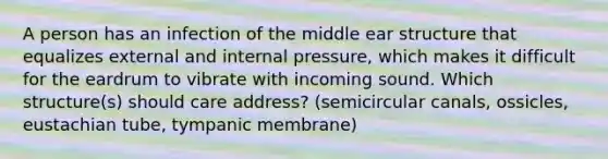 A person has an infection of the middle ear structure that equalizes external and internal pressure, which makes it difficult for the eardrum to vibrate with incoming sound. Which structure(s) should care address? (semicircular canals, ossicles, eustachian tube, tympanic membrane)