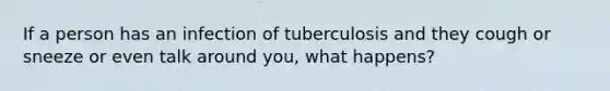 If a person has an infection of tuberculosis and they cough or sneeze or even talk around you, what happens?