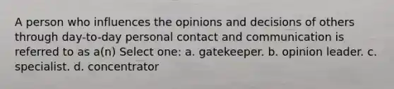 A person who influences the opinions and decisions of others through day-to-day personal contact and communication is referred to as a(n) Select one: a. gatekeeper. b. opinion leader. c. specialist. d. concentrator