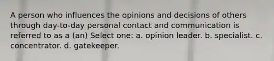 A person who influences the opinions and decisions of others through day-to-day personal contact and communication is referred to as a (an) Select one: a. opinion leader. b. specialist. c. concentrator. d. gatekeeper.