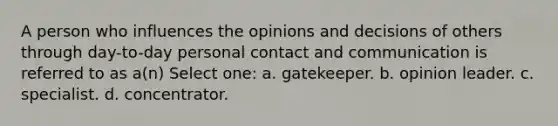 A person who influences the opinions and decisions of others through day-to-day personal contact and communication is referred to as a(n) Select one: a. gatekeeper. b. opinion leader. c. specialist. d. concentrator.