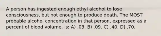 A person has ingested enough ethyl alcohol to lose consciousness, but not enough to produce death. The MOST probable alcohol concentration in that person, expressed as a percent of blood volume, is: A) .03. B) .09. C) .40. D) .70.