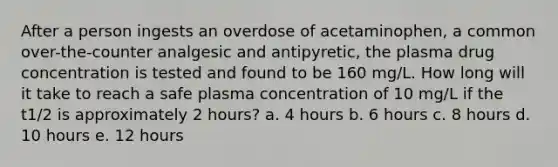 After a person ingests an overdose of acetaminophen, a common over-the-counter analgesic and antipyretic, the plasma drug concentration is tested and found to be 160 mg/L. How long will it take to reach a safe plasma concentration of 10 mg/L if the t1/2 is approximately 2 hours? a. 4 hours b. 6 hours c. 8 hours d. 10 hours e. 12 hours